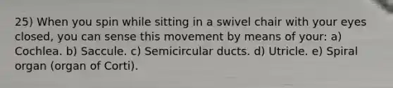 25) When you spin while sitting in a swivel chair with your eyes closed, you can sense this movement by means of your: a) Cochlea. b) Saccule. c) Semicircular ducts. d) Utricle. e) Spiral organ (organ of Corti).