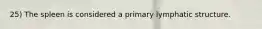 25) The spleen is considered a primary lymphatic structure.