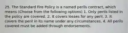 25. The Standard Fire Policy is a named perils contract, which means (Choose from the following options) 1. Only perils listed in the policy are covered. 2. It covers losses for any peril. 3. It covers the peril in its name under any circumstances. 4. All perils covered must be added through endorsements.