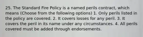 25. The Standard Fire Policy is a named perils contract, which means (Choose from the following options) 1. Only perils listed in the policy are covered. 2. It covers losses for any peril. 3. It covers the peril in its name under any circumstances. 4. All perils covered must be added through endorsements.