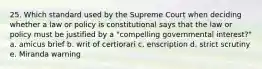 25. Which standard used by the Supreme Court when deciding whether a law or policy is constitutional says that the law or policy must be justified by a "compelling governmental interest?" a. amicus brief b. writ of certiorari c. enscription d. strict scrutiny e. Miranda warning