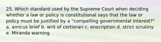 25. Which standard used by the Supreme Court when deciding whether a law or policy is constitutional says that the law or policy must be justified by a "compelling governmental interest?" a. amicus brief b. writ of certiorari c. enscription d. strict scrutiny e. Miranda warning