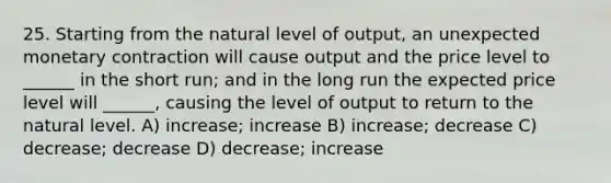 25. Starting from the natural level of output, an unexpected monetary contraction will cause output and the price level to ______ in the short run; and in the long run the expected price level will ______, causing the level of output to return to the natural level. A) increase; increase B) increase; decrease C) decrease; decrease D) decrease; increase