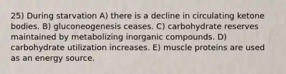 25) During starvation A) there is a decline in circulating ketone bodies. B) gluconeogenesis ceases. C) carbohydrate reserves maintained by metabolizing inorganic compounds. D) carbohydrate utilization increases. E) muscle proteins are used as an energy source.