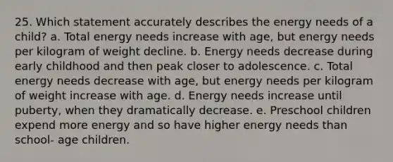 25. Which statement accurately describes the energy needs of a child?​ a. Total energy needs increase with age, but energy needs per kilogram of weight decline. b. Energy needs decrease during early childhood and then peak closer to adolescence. c. Total energy needs decrease with age, but energy needs per kilogram of weight increase with age. d. ​Energy needs increase until puberty, when they dramatically decrease. e. Preschool children expend more energy and so have higher energy needs than school- age children.