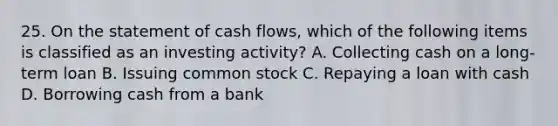 25. On the statement of cash flows, which of the following items is classified as an investing activity? A. Collecting cash on a long-term loan B. Issuing common stock C. Repaying a loan with cash D. Borrowing cash from a bank