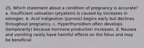 25. Which statement about a condition of pregnancy is accurate? a. Insufficient salivation (ptyalism) is caused by increases in estrogen. b. Acid indigestion (pyrosis) begins early but declines throughout pregnancy. c. Hyperthyroidism often develops (temporarily) because hormone production increases. d. Nausea and vomiting rarely have harmful effects on the fetus and may be beneficial