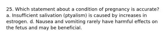 25. Which statement about a condition of pregnancy is accurate? a. Insufficient salivation (ptyalism) is caused by increases in estrogen. d. Nausea and vomiting rarely have harmful effects on the fetus and may be beneficial.