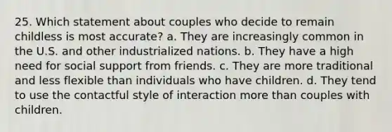 25. Which statement about couples who decide to remain childless is most accurate? a. They are increasingly common in the U.S. and other industrialized nations. b. They have a high need for social support from friends. c. They are more traditional and less flexible than individuals who have children. d. They tend to use the contactful style of interaction more than couples with children.