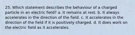 25. Which statement describes the behaviour of a charged particle in an electric field? a. It remains at rest. b. It always accelerates in the direction of the field. c. It accelerates in the direction of the field if it is positively charged. d. It does work on the electric field as it accelerates.