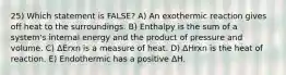 25) Which statement is FALSE? A) An exothermic reaction gives off heat to the surroundings. B) Enthalpy is the sum of a system's internal energy and the product of pressure and volume. C) ΔErxn is a measure of heat. D) ΔHrxn is the heat of reaction. E) Endothermic has a positive ΔH.