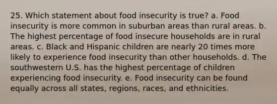 25. Which statement about food insecurity is true? a. Food insecurity is more common in suburban areas than rural areas. b. The highest percentage of food insecure households are in rural areas. c. Black and Hispanic children are nearly 20 times more likely to experience food insecurity than other households. d. The southwestern U.S. has the highest percentage of children experiencing food insecurity. e. Food insecurity can be found equally across all states, regions, races, and ethnicities.