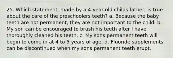 25. Which statement, made by a 4-year-old childs father, is true about the care of the preschoolers teeth? a. Because the baby teeth are not permanent, they are not important to the child. b. My son can be encouraged to brush his teeth after I have thoroughly cleaned his teeth. c. My sons permanent teeth will begin to come in at 4 to 5 years of age. d. Fluoride supplements can be discontinued when my sons permanent teeth erupt.