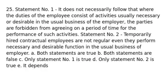 25. Statement No. 1 - It does not necessarily follow that where the duties of the employee consist of activities usually necessary or desirable in the usual business of the employer, the parties are forbidden from agreeing on a period of time for the performance of such activities. Statement No. 2 - Temporarily hired contractual employees are not regular even they perform necessary and desirable function in the usual business of employer. a. Both statements are true b. Both statements are false c. Only statement No. 1 is true d. Only statement No. 2 is true e. It depends