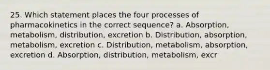 25. Which statement places the four processes of pharmacokinetics in the correct sequence? a. Absorption, metabolism, distribution, excretion b. Distribution, absorption, metabolism, excretion c. Distribution, metabolism, absorption, excretion d. Absorption, distribution, metabolism, excr