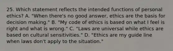 25. Which statement reflects the intended functions of personal ethics? A. "When there's no good answer, ethics are the basis for decision making." B. "My code of ethics is based on what I feel is right and what is wrong." C. "Laws are universal while ethics are based on cultural sensitivities." D. "Ethics are my guide line when laws don't apply to the situation."