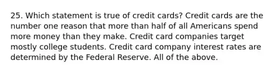 25. Which statement is true of credit cards? Credit cards are the number one reason that more than half of all Americans spend more money than they make. Credit card companies target mostly college students. Credit card company interest rates are determined by the Federal Reserve. All of the above.