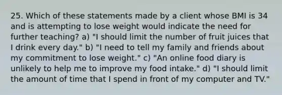 25. Which of these statements made by a client whose BMI is 34 and is attempting to lose weight would indicate the need for further teaching? a) "I should limit the number of fruit juices that I drink every day." b) "I need to tell my family and friends about my commitment to lose weight." c) "An online food diary is unlikely to help me to improve my food intake." d) "I should limit the amount of time that I spend in front of my computer and TV."