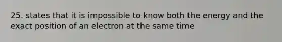25. states that it is impossible to know both the energy and the exact position of an electron at the same time