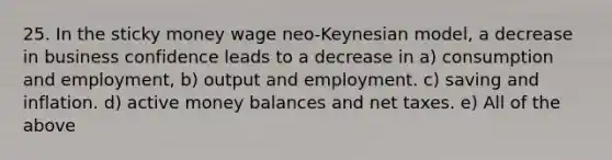 25. In the sticky money wage neo-Keynesian model, a decrease in business confidence leads to a decrease in a) consumption and employment, b) output and employment. c) saving and inflation. d) active money balances and net taxes. e) All of the above