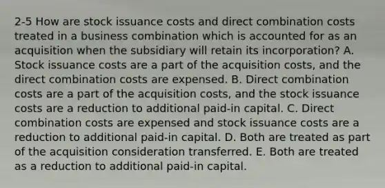 2-5 How are stock issuance costs and direct combination costs treated in a business combination which is accounted for as an acquisition when the subsidiary will retain its incorporation? A. Stock issuance costs are a part of the acquisition costs, and the direct combination costs are expensed. B. Direct combination costs are a part of the acquisition costs, and the stock issuance costs are a reduction to additional paid-in capital. C. Direct combination costs are expensed and stock issuance costs are a reduction to additional paid-in capital. D. Both are treated as part of the acquisition consideration transferred. E. Both are treated as a reduction to additional paid-in capital.