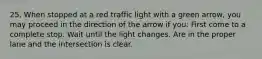 25. When stopped at a red traffic light with a green arrow, you may proceed in the direction of the arrow if you: First come to a complete stop. Wait until the light changes. Are in the proper lane and the intersection is clear.