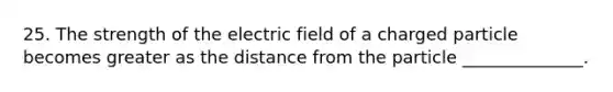 25. The strength of the electric field of a charged particle becomes greater as the distance from the particle ______________.