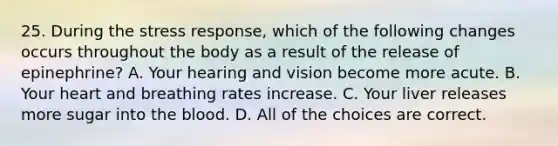 25. During the stress response, which of the following changes occurs throughout the body as a result of the release of epinephrine? A. Your hearing and vision become more acute. B. Your heart and breathing rates increase. C. Your liver releases more sugar into the blood. D. All of the choices are correct.