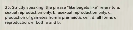 25. Strictly speaking, the phrase "like begets like" refers to a. sexual reproduction only. b. asexual reproduction only. c. production of gametes from a premeiotic cell. d. all forms of reproduction. e. both a and b.