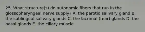 25. What structure(s) do autonomic fibers that run in the glossopharyngeal nerve supply? A. the parotid salivary gland B. the sublingual salivary glands C. the lacrimal (tear) glands D. the nasal glands E. the ciliary muscle