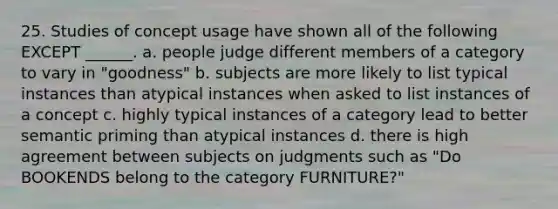 25. Studies of concept usage have shown all of the following EXCEPT ______. a. people judge different members of a category to vary in "goodness" b. subjects are more likely to list typical instances than atypical instances when asked to list instances of a concept c. highly typical instances of a category lead to better semantic priming than atypical instances d. there is high agreement between subjects on judgments such as "Do BOOKENDS belong to the category FURNITURE?"