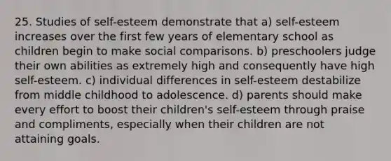 25. Studies of self-esteem demonstrate that a) self-esteem increases over the first few years of elementary school as children begin to make social comparisons. b) preschoolers judge their own abilities as extremely high and consequently have high self-esteem. c) individual differences in self-esteem destabilize from middle childhood to adolescence. d) parents should make every effort to boost their children's self-esteem through praise and compliments, especially when their children are not attaining goals.