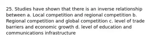 25. Studies have shown that there is an inverse relationship between a. Local competition and regional competition b. Regional competition and global competition c. level of trade barriers and economic growth d. level of education and communications infrastructure