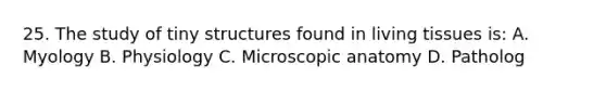 25. The study of tiny structures found in living tissues is: A. Myology B. Physiology C. Microscopic anatomy D. Patholog