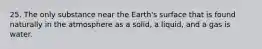 25. The only substance near the Earth's surface that is found naturally in the atmosphere as a solid, a liquid, and a gas is water.