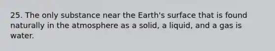 25. The only substance near the Earth's surface that is found naturally in the atmosphere as a solid, a liquid, and a gas is water.