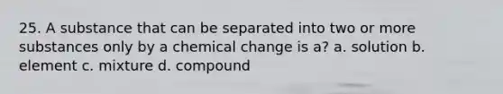 25. A substance that can be separated into two or more substances only by a chemical change is a? a. solution b. element c. mixture d. compound