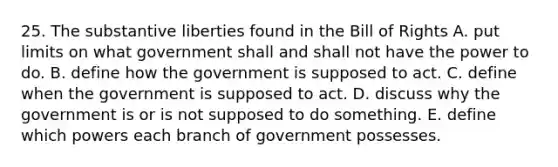 25. The substantive liberties found in the Bill of Rights A. put limits on what government shall and shall not have the power to do. B. define how the government is supposed to act. C. define when the government is supposed to act. D. discuss why the government is or is not supposed to do something. E. define which powers each branch of government possesses.