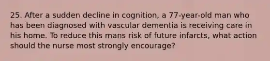 25. After a sudden decline in cognition, a 77-year-old man who has been diagnosed with vascular dementia is receiving care in his home. To reduce this mans risk of future infarcts, what action should the nurse most strongly encourage?