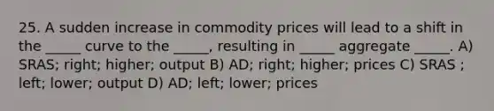 25. A sudden increase in commodity prices will lead to a shift in the _____ curve to the _____, resulting in _____ aggregate _____. A) SRAS; right; higher; output B) AD; right; higher; prices C) SRAS ; left; lower; output D) AD; left; lower; prices