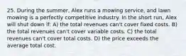 25. During the summer, Alex runs a mowing service, and lawn mowing is a perfectly competitive industry. In the short run, Alex will shut down if: A) the total revenues can't cover fixed costs. B) the total revenues can't cover variable costs. C) the total revenues can't cover total costs. D) the price exceeds the average total cost.