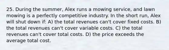 25. During the summer, Alex runs a mowing service, and lawn mowing is a perfectly competitive industry. In the short run, Alex will shut down if: A) the total revenues can't cover fixed costs. B) the total revenues can't cover variable costs. C) the total revenues can't cover total costs. D) the price exceeds the average total cost.