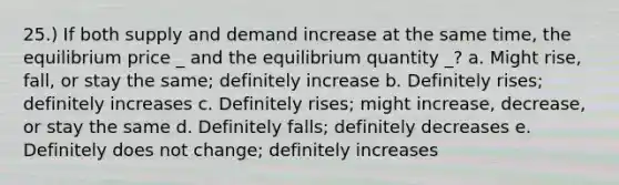 25.) If both supply and demand increase at the same time, the equilibrium price _ and the equilibrium quantity _? a. Might rise, fall, or stay the same; definitely increase b. Definitely rises; definitely increases c. Definitely rises; might increase, decrease, or stay the same d. Definitely falls; definitely decreases e. Definitely does not change; definitely increases