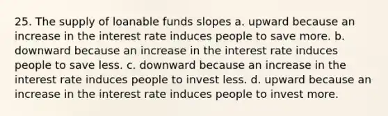 25. The supply of loanable funds slopes a. upward because an increase in the interest rate induces people to save more. b. downward because an increase in the interest rate induces people to save less. c. downward because an increase in the interest rate induces people to invest less. d. upward because an increase in the interest rate induces people to invest more.