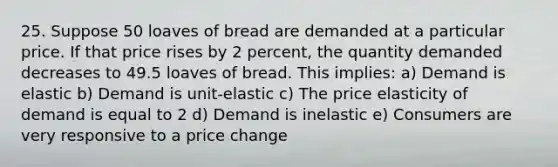 25. Suppose 50 loaves of bread are demanded at a particular price. If that price rises by 2 percent, the quantity demanded decreases to 49.5 loaves of bread. This implies: a) Demand is elastic b) Demand is unit-elastic c) The price elasticity of demand is equal to 2 d) Demand is inelastic e) Consumers are very responsive to a price change