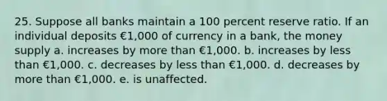 25. Suppose all banks maintain a 100 percent reserve ratio. If an individual deposits €1,000 of currency in a bank, the money supply a. increases by more than €1,000. b. increases by less than €1,000. c. decreases by less than €1,000. d. decreases by more than €1,000. e. is unaffected.