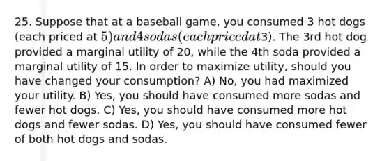 25. Suppose that at a baseball game, you consumed 3 hot dogs (each priced at 5) and 4 sodas (each priced at3). The 3rd hot dog provided a marginal utility of 20, while the 4th soda provided a marginal utility of 15. In order to maximize utility, should you have changed your consumption? A) No, you had maximized your utility. B) Yes, you should have consumed more sodas and fewer hot dogs. C) Yes, you should have consumed more hot dogs and fewer sodas. D) Yes, you should have consumed fewer of both hot dogs and sodas.