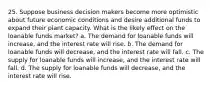 25. Suppose business decision makers become more optimistic about future economic conditions and desire additional funds to expand their plant capacity. What is the likely effect on the loanable funds market? a. The demand for loanable funds will increase, and the interest rate will rise. b. The demand for loanable funds will decrease, and the interest rate will fall. c. The supply for loanable funds will increase, and the interest rate will fall. d. The supply for loanable funds will decrease, and the interest rate will rise.