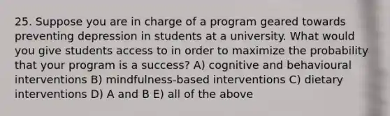 25. Suppose you are in charge of a program geared towards preventing depression in students at a university. What would you give students access to in order to maximize the probability that your program is a success? A) cognitive and behavioural interventions B) mindfulness-based interventions C) dietary interventions D) A and B E) all of the above