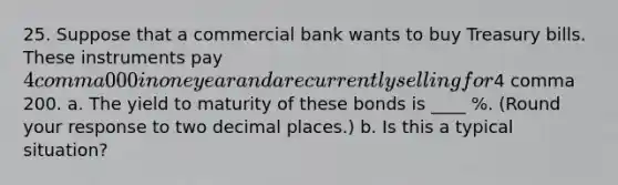 25. Suppose that a commercial bank wants to buy Treasury bills. These instruments pay 4 comma 000 in one year and are currently selling for4 comma 200. a. The yield to maturity of these bonds is ____ %. (Round your response to two decimal places.) b. Is this a typical situation?